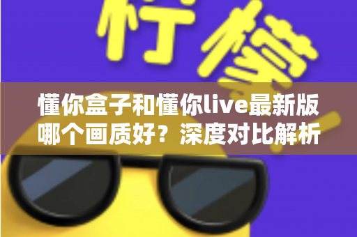 懂你盒子和懂你live最新版哪个画质好？深度对比解析助你选对观影利器