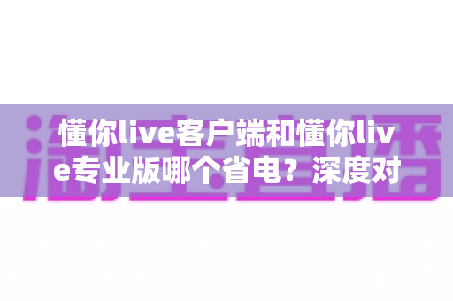 懂你live客户端和懂你live专业版哪个省电?深度对比分析帮你选出最省电的使用方案 懂你live客户端和懂你live专业版哪个省电?深度对比分析帮你选出最省电的使用方案