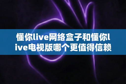懂你live网络盒子和懂你live电视版哪个更值得信赖？全方位深度对比评测帮你选对版本
