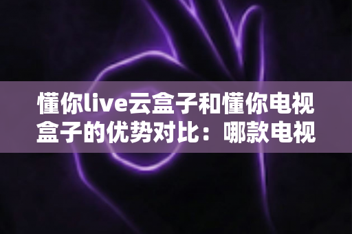 懂你live云盒子和懂你电视盒子的优势对比：哪款电视盒子更适合你的家庭娱乐需求？