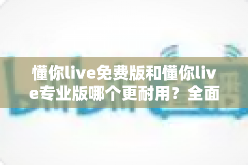 懂你live免费版和懂你live专业版哪个更耐用？全面解析两大版本的持久使用价值与选购建议