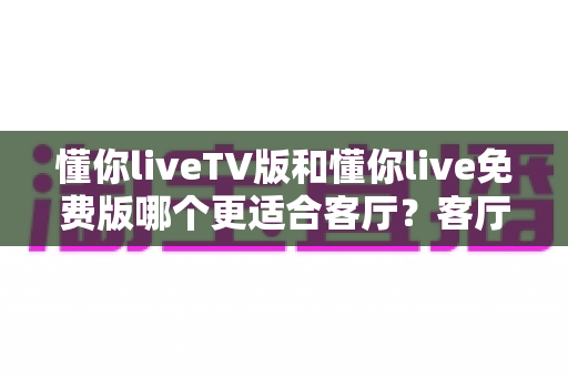 懂你liveTV版和懂你live免费版哪个更适合客厅？客厅大屏观影全维度对比与选择指南