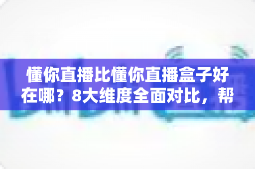 懂你直播比懂你直播盒子好在哪？8大维度全面对比，帮你选出更适合的直播工具