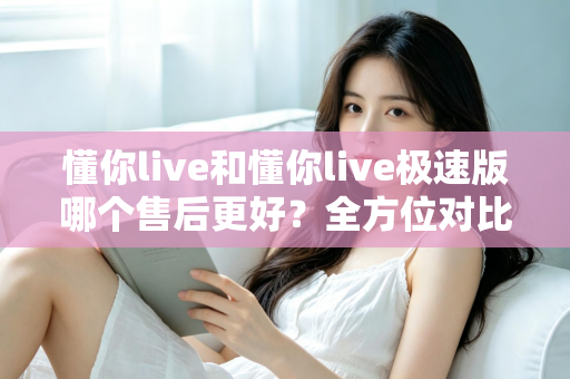 懂你live和懂你live极速版哪个售后更好?全方位对比分析帮你做出明智选择 懂你live和懂你live极速版哪个售后更好?全方位对比分析帮你做出明智选择