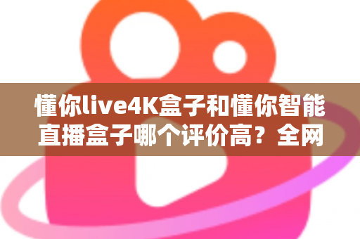 懂你live4K盒子和懂你智能直播盒子哪个评价高？全网口碑深度解析与选购避坑指南