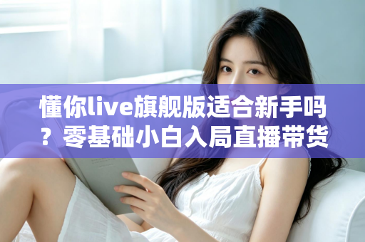 懂你live旗舰版适合新手吗？零基础小白入局直播带货的全面评测与上手指南