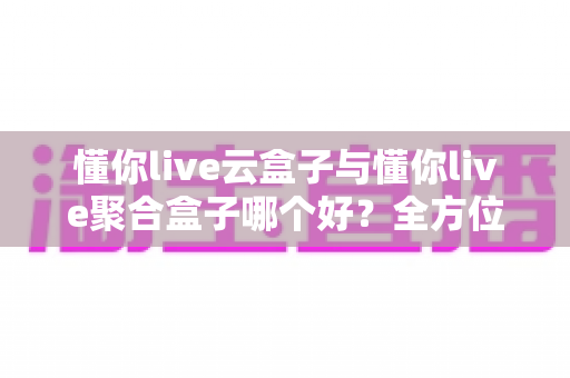 懂你live云盒子与懂你live聚合盒子哪个好?全方位深度对比与选购指南 懂你live云盒子与懂你live聚合盒子哪个好?全方位深度对比与选购指南