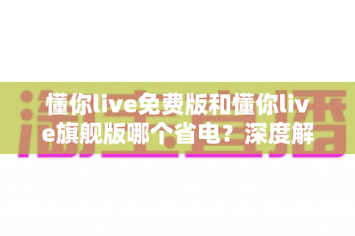 懂你live免费版和懂你live旗舰版哪个省电？深度解析两版本功耗差异与实用省电指南