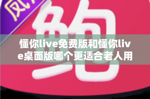 懂你live免费版和懂你live桌面版哪个更适合老人用？2024超实用选择指南，帮爸妈轻松追剧看直播不迷路