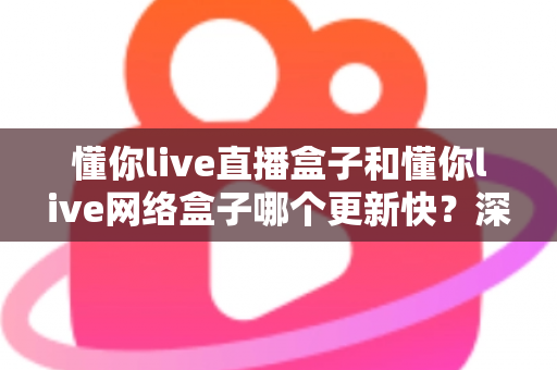 懂你live直播盒子和懂你live网络盒子哪个更新快？深度对比解析与实用选购指南