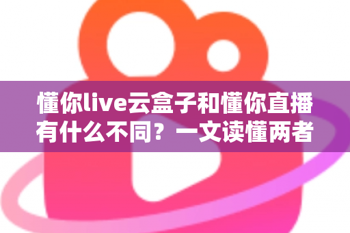 懂你live云盒子和懂你直播有什么不同？一文读懂两者核心区别与选择指南