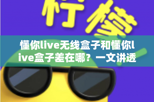 懂你live无线盒子和懂你live盒子差在哪？一文讲透两款设备的核心区别与选购攻略