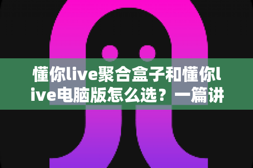 懂你live聚合盒子和懂你live电脑版怎么选？一篇讲透差异、场景与选购思路的实用指南