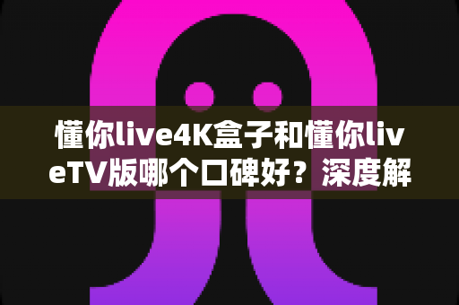 懂你live4K盒子和懂你liveTV版哪个口碑好？深度解析两大版本真实差异助你精准选购