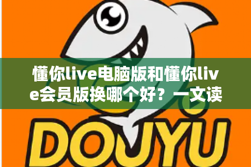 懂你live电脑版和懂你live会员版换哪个好?一文读懂版本选择全攻略,选对版本看播体验直接翻倍 懂你live电脑版和懂你live会员版换哪个好?一文读懂版本选择全攻略,选对版本看播体验直接翻倍