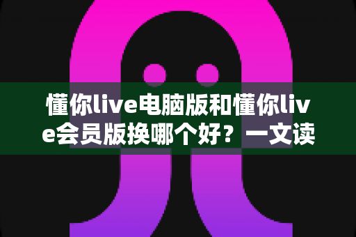 懂你live电脑版和懂你live会员版换哪个好？一文读懂版本选择全攻略，选对版本看播体验直接翻倍