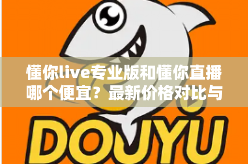 懂你live专业版和懂你直播哪个便宜?最新价格对比与选购省钱全攻略 懂你live专业版和懂你直播哪个便宜?最新价格对比与选购省钱全攻略