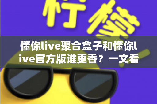懂你live聚合盒子和懂你live官方版谁更香？一文看懂两者差异，选对版本不踩坑
