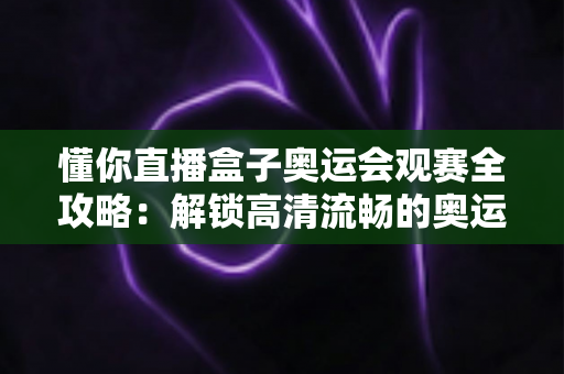 懂你直播盒子奥运会观赛全攻略：解锁高清流畅的奥运观赛新体验