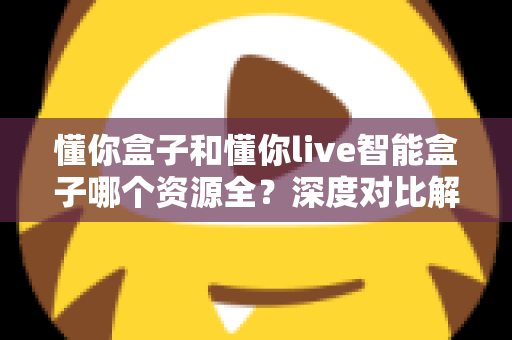 懂你盒子和懂你live智能盒子哪个资源全？深度对比解析帮你选对客厅娱乐中心