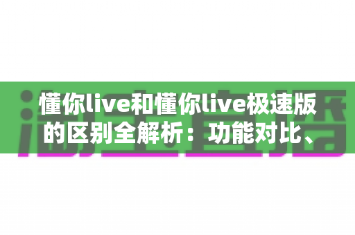 懂你live和懂你live极速版的区别全解析：功能对比、使用体验与选择建议一文读懂