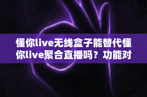 懂你live无线盒子能替代懂你live聚合直播吗?功能对比与选择指南全解析 懂你live无线盒子能替代懂你live聚合直播吗?功能对比与选择指南全解析