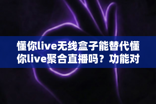 懂你live无线盒子能替代懂你live聚合直播吗？功能对比与选择指南全解析