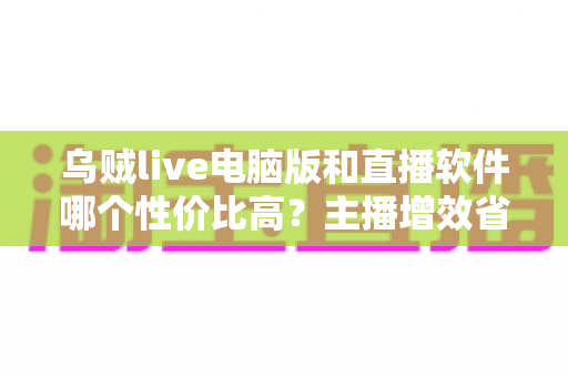 乌贼live电脑版和直播软件哪个性价比高?主播增效省钱的全维度对比指南 乌贼live电脑版和直播软件哪个性价比高?主播增效省钱的全维度对比指南