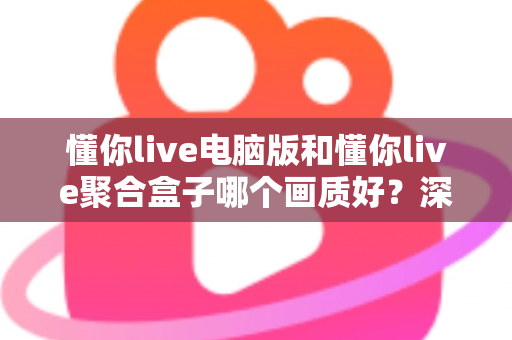 懂你live电脑版和懂你live聚合盒子哪个画质好?深度画质对比与选购全攻略 懂你live电脑版和懂你live聚合盒子哪个画质好?深度画质对比与选购全攻略