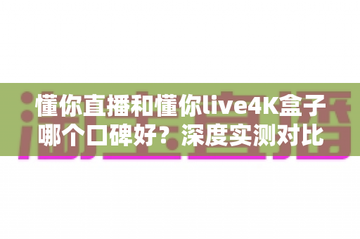 懂你直播和懂你live4K盒子哪个口碑好？深度实测对比帮你选出最适合的观影方案