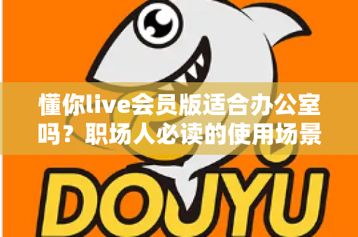 懂你live会员版适合办公室吗？职场人必读的使用场景解析与避坑指南
