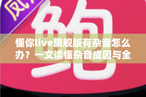 懂你live旗舰版有杂音怎么办?一文读懂杂音成因与全套解决方案,快速恢复高清音质 懂你live旗舰版有杂音怎么办?一文读懂杂音成因与全套解决方案,快速恢复高清音质