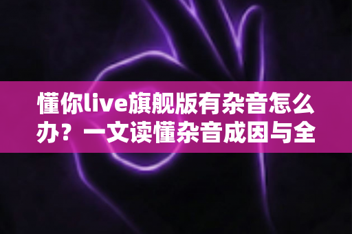 懂你live旗舰版有杂音怎么办？一文读懂杂音成因与全套解决方案，快速恢复高清音质