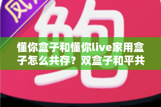 懂你盒子和懂你live家用盒子怎么共存？双盒子和平共处全攻略，一篇讲透配置方法与避坑指南