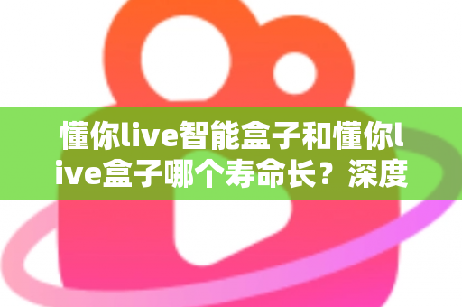 懂你live智能盒子和懂你live盒子哪个寿命长?深度解析两大设备的耐用性与选购指南 懂你live智能盒子和懂你live盒子哪个寿命长?深度解析两大设备的耐用性与选购指南