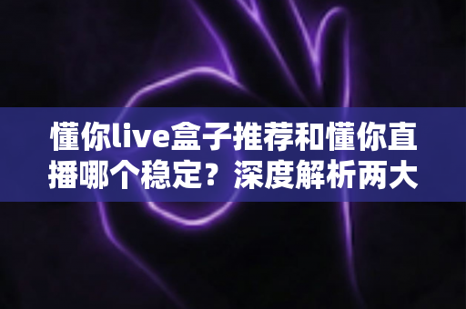懂你live盒子推荐和懂你直播哪个稳定？深度解析两大观看方式的稳定性差异与实用选购指南
