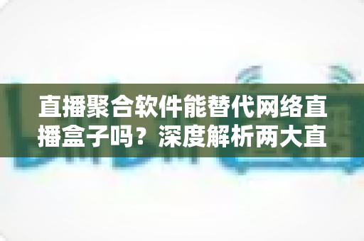 直播聚合软件能替代网络直播盒子吗？深度解析两大直播观看方案的优劣对比与选购指南