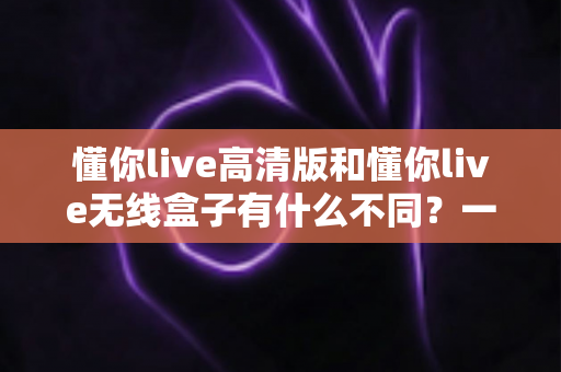 懂你live高清版和懂你live无线盒子有什么不同？一篇讲透两大版本差异的实用选购指南