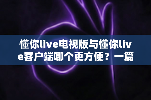 懂你live电视版与懂你live客户端哪个更方便？一篇看懂两大版本差异的完整指南