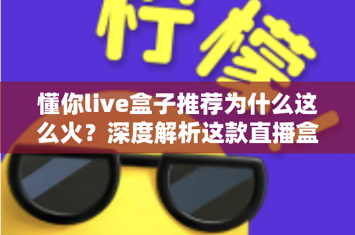 懂你live盒子推荐为什么这么火?深度解析这款直播盒子的走红密码与选购指南 懂你live盒子推荐为什么这么火?深度解析这款直播盒子的走红密码与选购指南