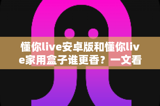懂你live安卓版和懂你live家用盒子谁更香？一文看懂两款形态的全方位对比与选购指南