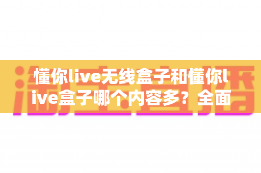 懂你live无线盒子和懂你live盒子哪个内容多？全面对比解析助你选购不迷路