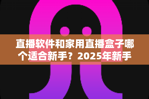 直播软件和家用直播盒子哪个适合新手?2025年新手主播入门设备选择完全指南 直播软件和家用直播盒子哪个适合新手?2025年新手主播入门设备选择完全指南