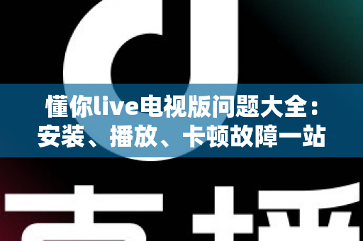 懂你live电视版问题大全：安装、播放、卡顿故障一站式排查解决指南