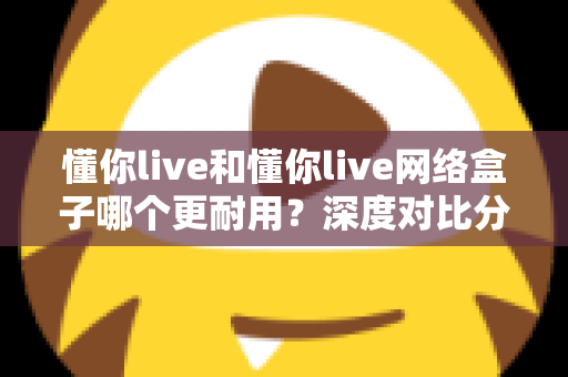 懂你live和懂你live网络盒子哪个更耐用?深度对比分析助你选购不踩坑 懂你live和懂你live网络盒子哪个更耐用?深度对比分析助你选购不踩坑