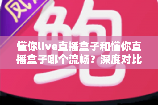 懂你live直播盒子和懂你直播盒子哪个流畅？深度对比全面解析，帮你选对设备告别卡顿烦恼