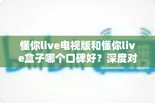 懂你live电视版和懂你live盒子哪个口碑好?深度对比解析助你选对不选贵 懂你live电视版和懂你live盒子哪个口碑好?深度对比解析助你选对不选贵