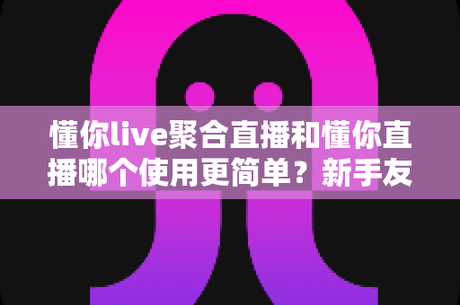 懂你live聚合直播和懂你直播哪个使用更简单？新手友好度全面对比与选择指南