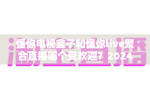 懂你电视盒子和懂你live聚合直播哪个受欢迎?2024深度对比全解析帮你选对不踩坑 懂你电视盒子和懂你live聚合直播哪个受欢迎?2024深度对比全解析帮你选对不踩坑