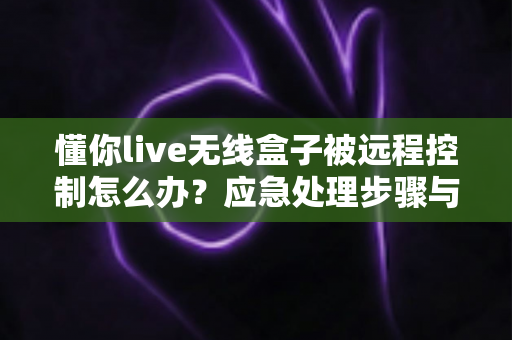 懂你live无线盒子被远程控制怎么办？应急处理步骤与安全防护全攻略